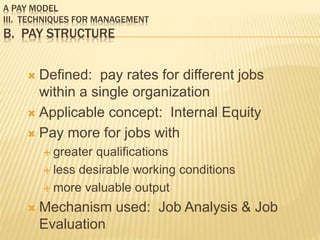 A PAY MODEL
III. TECHNIQUES FOR MANAGEMENT
B. PAY STRUCTURE
 Defined: pay rates for different jobs
within a single organization
 Applicable concept: Internal Equity
 Pay more for jobs with
 greater qualifications
 less desirable working conditions
 more valuable output
 Mechanism used: Job Analysis & Job
Evaluation
 