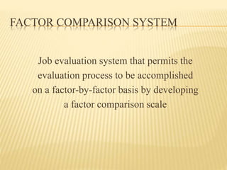 FACTOR COMPARISON SYSTEM
Job evaluation system that permits the
evaluation process to be accomplished
on a factor-by-factor basis by developing
a factor comparison scale
 