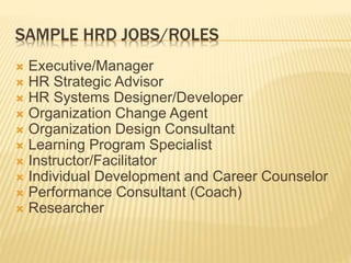SAMPLE HRD JOBS/ROLES
 Executive/Manager
 HR Strategic Advisor
 HR Systems Designer/Developer
 Organization Change Agent
 Organization Design Consultant
 Learning Program Specialist
 Instructor/Facilitator
 Individual Development and Career Counselor
 Performance Consultant (Coach)
 Researcher
 
