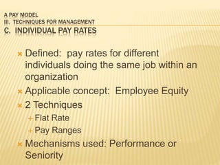 A PAY MODEL
III. TECHNIQUES FOR MANAGEMENT
C. INDIVIDUAL PAY RATES
 Defined: pay rates for different
individuals doing the same job within an
organization
 Applicable concept: Employee Equity
 2 Techniques
 Flat Rate
 Pay Ranges
 Mechanisms used: Performance or
Seniority
 