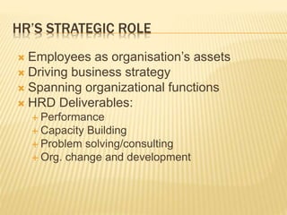 HR’S STRATEGIC ROLE
 Employees as organisation’s assets
 Driving business strategy
 Spanning organizational functions
 HRD Deliverables:
 Performance
 Capacity Building
 Problem solving/consulting
 Org. change and development
 