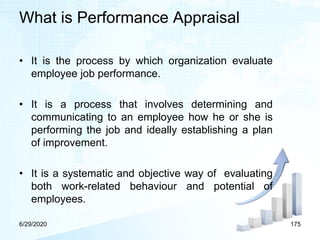 What is Performance Appraisal
• It is the process by which organization evaluate
employee job performance.
• It is a process that involves determining and
communicating to an employee how he or she is
performing the job and ideally establishing a plan
of improvement.
• It is a systematic and objective way of evaluating
both work-related behaviour and potential of
employees.
6/29/2020 175
 