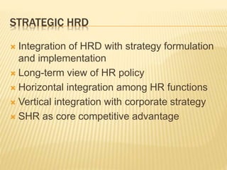 STRATEGIC HRD
 Integration of HRD with strategy formulation
and implementation
 Long-term view of HR policy
 Horizontal integration among HR functions
 Vertical integration with corporate strategy
 SHR as core competitive advantage
 