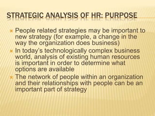 STRATEGIC ANALYSIS OF HR: PURPOSE
 People related strategies may be important to
new strategy (for example, a change in the
way the organization does business)
 In today’s technologically complex business
world, analysis of existing human resources
is important in order to determine what
options are available
 The network of people within an organization
and their relationships with people can be an
important part of strategy
 