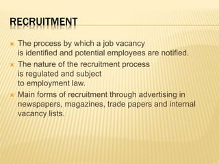 RECRUITMENT
 The process by which a job vacancy
is identified and potential employees are notified.
 The nature of the recruitment process
is regulated and subject
to employment law.
 Main forms of recruitment through advertising in
newspapers, magazines, trade papers and internal
vacancy lists.
 