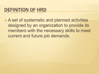 DEFINITION OF HRD
 A set of systematic and planned activities
designed by an organization to provide its
members with the necessary skills to meet
current and future job demands.
 