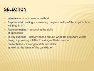 SELECTION
 Interview – most common method
 Psychometric testing – assessing the personality of the applicants –
will they fit in?
 Aptitude testing – assessing the skills
of applicants
 In-tray exercise – activity based around what the applicant will be
doing, e.g. writing a letter to a disgruntled customer
 Presentation – looking for different skills
as well as the ideas of the candidate
 
