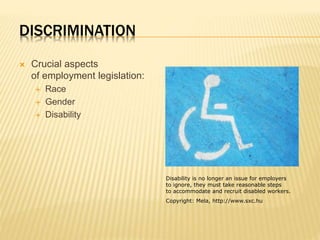 DISCRIMINATION
 Crucial aspects
of employment legislation:
 Race
 Gender
 Disability
Disability is no longer an issue for employers
to ignore, they must take reasonable steps
to accommodate and recruit disabled workers.
Copyright: Mela, http://www.sxc.hu
 