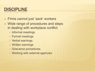 DISCIPLINE
 Firms cannot just ‘sack’ workers
 Wide range of procedures and steps
in dealing with workplace conflict
 Informal meetings
 Formal meetings
 Verbal warnings
 Written warnings
 Grievance procedures
 Working with external agencies
 