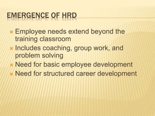 EMERGENCE OF HRD
 Employee needs extend beyond the
training classroom
 Includes coaching, group work, and
problem solving
 Need for basic employee development
 Need for structured career development
 
