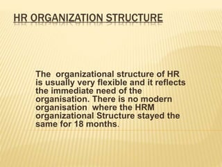 HR ORGANIZATION STRUCTURE
The organizational structure of HR
is usually very flexible and it reflects
the immediate need of the
organisation. There is no modern
organisation where the HRM
organizational Structure stayed the
same for 18 months.
 
