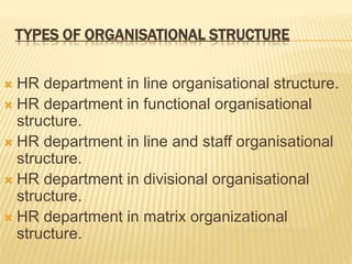 TYPES OF ORGANISATIONAL STRUCTURE
 HR department in line organisational structure.
 HR department in functional organisational
structure.
 HR department in line and staff organisational
structure.
 HR department in divisional organisational
structure.
 HR department in matrix organizational
structure.
 