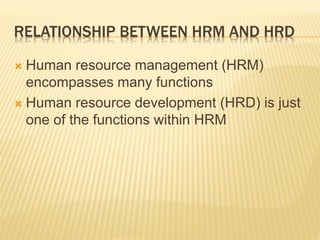 RELATIONSHIP BETWEEN HRM AND HRD
 Human resource management (HRM)
encompasses many functions
 Human resource development (HRD) is just
one of the functions within HRM
 