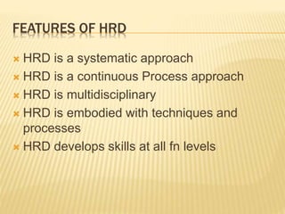 FEATURES OF HRD
 HRD is a systematic approach
 HRD is a continuous Process approach
 HRD is multidisciplinary
 HRD is embodied with techniques and
processes
 HRD develops skills at all fn levels
 