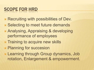 SCOPE FOR HRD
 Recruiting with possibilities of Dev.
 Selecting to meet future demands
 Analysing, Appraising & developing
performance of employees
 Training to acquire new skills
 Planning for succesion
 Learning through Group dynamics, Job
rotation, Enlargement & empowerment.
 