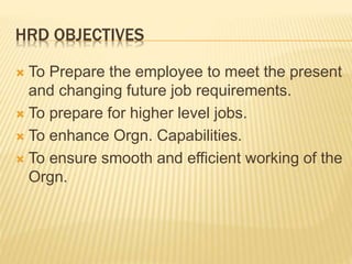 HRD OBJECTIVES
 To Prepare the employee to meet the present
and changing future job requirements.
 To prepare for higher level jobs.
 To enhance Orgn. Capabilities.
 To ensure smooth and efficient working of the
Orgn.
 