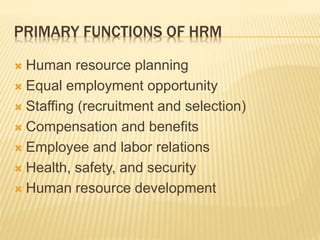 PRIMARY FUNCTIONS OF HRM
 Human resource planning
 Equal employment opportunity
 Staffing (recruitment and selection)
 Compensation and benefits
 Employee and labor relations
 Health, safety, and security
 Human resource development
 
