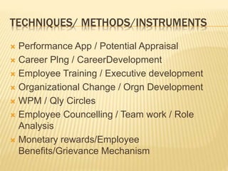 TECHNIQUES/ METHODS/INSTRUMENTS
 Performance App / Potential Appraisal
 Career Plng / CareerDevelopment
 Employee Training / Executive development
 Organizational Change / Orgn Development
 WPM / Qly Circles
 Employee Councelling / Team work / Role
Analysis
 Monetary rewards/Employee
Benefits/Grievance Mechanism
 