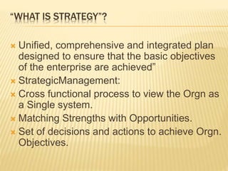 “WHAT IS STRATEGY”?
 Unified, comprehensive and integrated plan
designed to ensure that the basic objectives
of the enterprise are achieved”
 StrategicManagement:
 Cross functional process to view the Orgn as
a Single system.
 Matching Strengths with Opportunities.
 Set of decisions and actions to achieve Orgn.
Objectives.
 