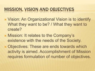 MISSION, VISION AND OBJECTIVES
 Vision: An Organizational Vision is to identify
What they want to be? / What they want to
create?
 Mission: It relates to the Company’s
existence with the needs of the Society.
 Objectives: These are ends towards which
activity is aimed. Accomplishment of Mission
requires formulation of number of objectives.
 