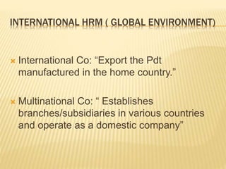 INTERNATIONAL HRM ( GLOBAL ENVIRONMENT)
 International Co: “Export the Pdt
manufactured in the home country.”
 Multinational Co: “ Establishes
branches/subsidiaries in various countries
and operate as a domestic company”
 