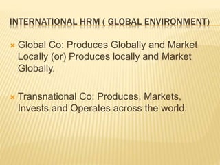 INTERNATIONAL HRM ( GLOBAL ENVIRONMENT)
 Global Co: Produces Globally and Market
Locally (or) Produces locally and Market
Globally.
 Transnational Co: Produces, Markets,
Invests and Operates across the world.
 