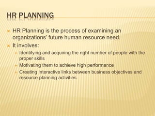HR PLANNING
 HR Planning is the process of examining an
organizations’ future human resource need.
 It involves:
 Identifying and acquiring the right number of people with the
proper skills
 Motivating them to achieve high performance
 Creating interactive links between business objectives and
resource planning activities
 