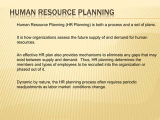 Human Resource Planning (HR Planning) is both a process and a set of plans.
It is how organizations assess the future supply of and demand for human
resources.
An effective HR plan also provides mechanisms to eliminate any gaps that may
exist between supply and demand. Thus, HR planning determines the
members and types of employees to be recruited into the organization or
phased out of it.
Dynamic by nature, the HR planning process often requires periodic
readjustments as labor market conditions change.
HUMAN RESOURCE PLANNING
 