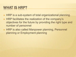 WHAT IS HRP?
 HRP is a sub-system of total organizational planning.
 HRP facilitates the realization of the company’s
objectives for the future by providing the right type and
number of personnel
 HRP is also called Manpower planning, Personnel
planning or Employment planning
 