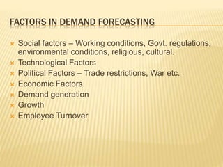 FACTORS IN DEMAND FORECASTING
 Social factors – Working conditions, Govt. regulations,
environmental conditions, religious, cultural.
 Technological Factors
 Political Factors – Trade restrictions, War etc.
 Economic Factors
 Demand generation
 Growth
 Employee Turnover
 