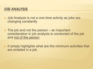 JOB ANALYSIS
 Job Analysis is not a one time activity as jobs are
changing constantly
 The job and not the person – an important
consideration in job analysis is conducted of the job
and not of the person
 It simply highlights what are the minimum activities that
are entailed in a job.
 