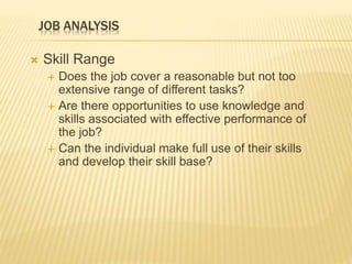 JOB ANALYSIS
 Skill Range
 Does the job cover a reasonable but not too
extensive range of different tasks?
 Are there opportunities to use knowledge and
skills associated with effective performance of
the job?
 Can the individual make full use of their skills
and develop their skill base?
 