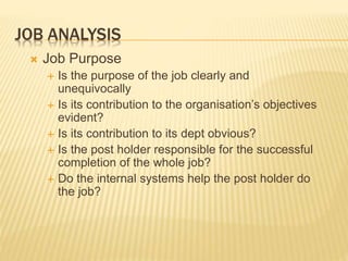 JOB ANALYSIS
 Job Purpose
 Is the purpose of the job clearly and
unequivocally
 Is its contribution to the organisation’s objectives
evident?
 Is its contribution to its dept obvious?
 Is the post holder responsible for the successful
completion of the whole job?
 Do the internal systems help the post holder do
the job?
 