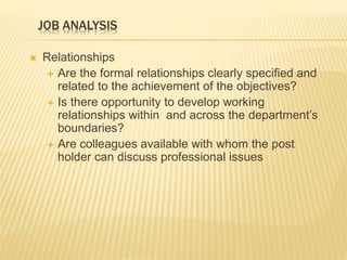 JOB ANALYSIS
 Relationships
 Are the formal relationships clearly specified and
related to the achievement of the objectives?
 Is there opportunity to develop working
relationships within and across the department’s
boundaries?
 Are colleagues available with whom the post
holder can discuss professional issues
 