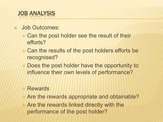 JOB ANALYSIS
 Job Outcomes:
 Can the post holder see the result of their
efforts?
 Can the results of the post holders efforts be
recognised?
 Does the post holder have the opportunity to
influence their own levels of performance?
 Rewards
 Are the rewards appropriate and obtainable?
 Are the rewards linked directly with the
performance of the post holder?
 
