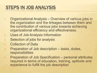 STEPS IN JOB ANALYSIS
1. Organizational Analysis – Overview of various jobs in
the organization and the linkages between them and
the contribution of various jobs towards achieving
organizational efficiency and effectiveness.
2. Uses of Job Analysis Information
3. Selection of jobs for analysis
4. Collection of Data
5. Preparation of Job description – tasks, duties,
responsibilities
6. Preparation of Job Specification – personal attributes
required in terms of education, training, aptitude and
experience to fulfill the job description
 