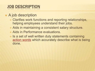 JOB DESCRIPTION
 A job description
 Clarifies work functions and reporting relationships,
helping employees understand their jobs.
 Aids in maintaining a consistent salary structure.
 Aids in Performance evaluations.
 Is a set of well written duty statements containing
action words which accurately describe what is being
done.
 