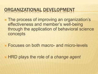 ORGANIZATIONAL DEVELOPMENT
 The process of improving an organization’s
effectiveness and member’s well-being
through the application of behavioral science
concepts
 Focuses on both macro- and micro-levels
 HRD plays the role of a change agent
 