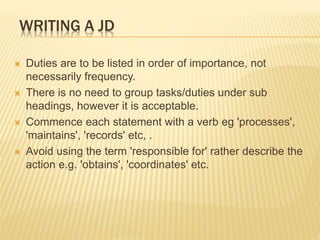 WRITING A JD
 Duties are to be listed in order of importance, not
necessarily frequency.
 There is no need to group tasks/duties under sub
headings, however it is acceptable.
 Commence each statement with a verb eg 'processes',
'maintains', 'records' etc, .
 Avoid using the term 'responsible for' rather describe the
action e.g. 'obtains', 'coordinates' etc.
 