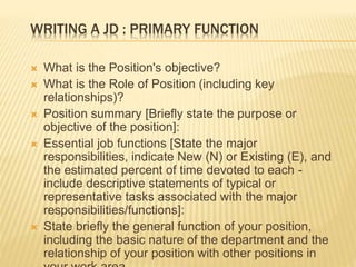 WRITING A JD : PRIMARY FUNCTION
 What is the Position's objective?
 What is the Role of Position (including key
relationships)?
 Position summary [Briefly state the purpose or
objective of the position]:
 Essential job functions [State the major
responsibilities, indicate New (N) or Existing (E), and
the estimated percent of time devoted to each -
include descriptive statements of typical or
representative tasks associated with the major
responsibilities/functions]:
 State briefly the general function of your position,
including the basic nature of the department and the
relationship of your position with other positions in
 