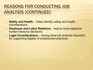 REASONS FOR CONDUCTING JOB
ANALYSIS (CONTINUED)
 Safety and Health – helps identify safety and health
considerations
 Employee and Labor Relations – lead to more objective
human resource decisions
 Legal Considerations – having done job analysis important
for supporting legality of employment practices
 