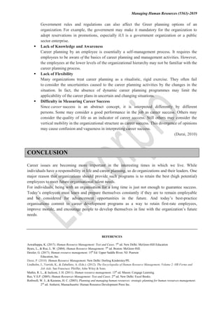 Managing Human Resources (5563)-2019
Government rules and regulations can also affect the Greer planning options of an
organization. For example, the government may make it mandatory for the organization to
adopt reservations in promotions, especially iUl is a government organization or a public
sector enterprise.
 Lack of Knowledge and Awareness
Career planning by an employee is essentially a self-management process. It requires the
employees to be aware of the basics of career planning and management activities. However,
the employees at the lower levels of the organizational hierarchy may not be familiar with the
career planning process.
 Lack of Flexibility
Many organizations treat career planning as a ritualistic, rigid exercise. They often fail
to consider the uncertainties caused to the career planning activities by the changes in the
situation. In fact, the absence of dynamic career planning programmes may limit the
applicability of the career plans in uncertain and changing situations.
 Difficulty in Measuring Career Success
Since career success is an abstract concept, it is interpreted differently by different
persons. Some may consider a good performance in the job as career success. Others may
consider the quality of life as an indicator of career success. Still others may consider the
vertical mobility in the organizational structure as career success. This divergence of opinions
may cause confusion and vagueness in interpreting career success.
(Durai, 2010)
CONCLUSION
Career issues are becoming more important in the interesting times in which we live. While
individuals have a responsibility in life and career planning, so do organizations and their leaders. One
major reason that organizations should provide such programs is to retain the best (high potential)
employees to meet future organisational talent needs.
For individuals, being with an organisation for a long time is just not enough to guarantee success.
Today’s employees must learn and prepare themselves constantly if they are to remain employable
and be considered for advancement opportunities in the future. And today’s best-practice
organisations commit to career development programs as a way to retain first-rate employees,
improve morale, and encourage people to develop themselves in line with the organization’s future
needs.
REFERENCES
Aswathappa, K. (2017). Human Resource Management: Text and Cases. 7th
ed. New Delhi: McGraw-Hill Education
Byars, L., & Rue, L. W. (2004). Human Resource Management. 7th
ed. Boston: McGraw-Hill.
Dessler, G. (2017). Human resource management. 15th
Ed. Upper Saddle River, NJ: Pearson
Education, Inc.
Durai, P. (2010). Human Resource Management. New Delhi: Dorling Kindersley/PE.
Lindholm, J., Yarrish, K., & Zaballero, A. (Eds.). (2012). The Encyclopedia of Human Resource Management, Volume 2: HR Forms and
Job Aids. San Francisco: Pfeiffer, John Wiley & Sons.
Mathis, R. L., & Jackson, J. H. (2011). Human resource management. 13th
ed. Mason: Cengage Learning.
Rao, V.S.P. (2005). Human Resources Management: Text and Cases. 2nd
ed. New Delhi: Excel Books.
Rothwell, W. J., & Kazanas, H. C. (2003). Planning and managing human resources: strategic planning for human resources management.
2nd
ed. Amherst, Massachusetts: Human Resource Development Press Inc.
 