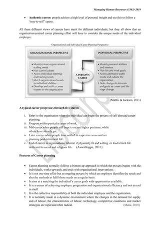 Managing Human Resources (5563)-2019
 Authentic career: people achieve a high level of personal insight and use this to follow a
“true-to-self” career.
All these different views of careers have merit for different individuals, but they all show that an
organization-centred career planning effort will have to consider the unique needs of the individual
employee.
Organizational and Individual Career Planning Perspective
(Mathis & Jackson, 2011)
A typical career progresses through five stages:
i. Entry to the organisation when the individual can begin the process of self-directed career
planning;
ii. Progress within particular areas of work;
iii. Mid-career when people still hope to secure higher positions, while
others have already got;
iv. Later careers when people have settled in respective areas and are
planning post-retirement life;
v. End of career in organisations; rehired, if physically fit and willing, or lead retired life
dedicated to social and religious life. (Aswathappa, 2017)
Features of Career planning
 Career planning normally follows a bottom-up approach in which the process begins with the
individuals, works upwards, and ends with organisational interventions.
 It is not one-time affair but an ongoing process by which an employee identifies the needs and
also the methods to fulfil those needs on a regular basis.
 It aims at a matching the individual’s career goals with opportunities available.
 It is a means of achieving employee progression and organizational efficiency and not an end
in itself.
 It is the collective responsibility of both the individual employee and the organization.
 It is normally made in a dynamic environment where the changes in the demand for supply
and of labour, the characteristics of labour, technology, competitive conditions and market
strategies are rapid and often radical. (Durai, 2010)
 