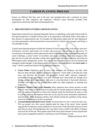 Managing Human Resources (5563)-2019
CAREER PLANNING PROCESS
Careers are different than they were in the past, and managing them puts a premium on career
development by both employers and employees. Effective career planning considers both
organization-centred and individual-centred perspectives.
 ORGANIZATION-CENTRED CAREER PLANNING
Organization-cantered career planning frequently focuses on identifying career paths that provide for
the logical progression of people between jobs in an organization. Individuals follow these paths as
they advance in organizational units. For example, the right person might enter the sales department
as a sales representative, then be promoted to account director, to district sales manager, and finally to
vice president of sales.
A good career planning program includes the elements of talent management, performance appraisal,
development activities, opportunities for transfer and promotion, and planning for succession. To
communicate with employees about opportunities and to help with planning, employers frequently use
career workshops, a career “centre” or newsletter, and career counselling. Individual managers often
play the role of coach and counsellor in their direct contact with individual employees and within an
HR-designed career management system. The systems that an employer uses must be planned and
managed to guide managers in developing employees’ careers. One such system is the career path, or
“map,” which is created and shared with the individual employee.
 Career Paths: Employees need to know their strengths and weakness, and they often
discover those through company-sponsored assessments. Career paths to develop the weak
areas and fine-tune the strengths are developed. Career paths represent employees’
movements through opportunities over time. Although most career paths are thought of as
leading upward, good opportunities also exist in cross-functional or horizontal directions.
Working with employees to develop career paths has aided employers in retaining key
employees.
 Employer Websites and Career Planning: Many employers have careers sections on their
websites. Such sections can be used to list open jobs for current employees looking to change
jobs. An employer’s website is a link to the external world, but should also be seen as a link
to existing employee development. Sites also can be used for career assessment, information,
and instruction. When designing websites, firms should consider the usefulness of the careers
section for development as well as recruitment.
 Accommodating Individual Career Needs: Everyone does not view a career the same way.
The way people view their careers depends upon the stage of the career. Some research
suggests that if employers expect employees to invest more of their personal resources of time
and effort in career self-management, they may find it causes conflict with efforts to balance
work and life off the job. Most people cannot both invest great amounts of time beyond their
job in career management and have a satisfactory work-life balance as well.
(Mathis & Jackson, 2011)
 Organization’s Responsibility in Career Planning
 