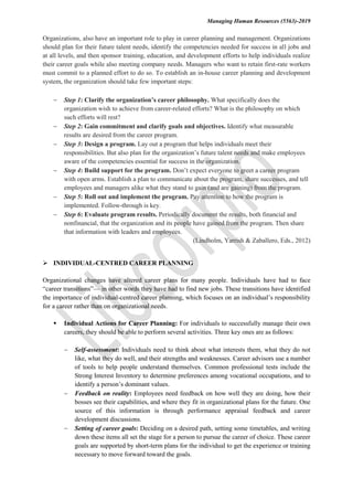 Managing Human Resources (5563)-2019
Organizations, also have an important role to play in career planning and management. Organizations
should plan for their future talent needs, identify the competencies needed for success in all jobs and
at all levels, and then sponsor training, education, and development efforts to help individuals realize
their career goals while also meeting company needs. Managers who want to retain first-rate workers
must commit to a planned effort to do so. To establish an in-house career planning and development
system, the organization should take few important steps:
 Step 1: Clarify the organization’s career philosophy. What specifically does the
organization wish to achieve from career-related efforts? What is the philosophy on which
such efforts will rest?
 Step 2: Gain commitment and clarify goals and objectives. Identify what measurable
results are desired from the career program.
 Step 3: Design a program. Lay out a program that helps individuals meet their
responsibilities. But also plan for the organization’s future talent needs and make employees
aware of the competencies essential for success in the organization.
 Step 4: Build support for the program. Don’t expect everyone to greet a career program
with open arms. Establish a plan to communicate about the program, share successes, and tell
employees and managers alike what they stand to gain (and are gaining) from the program.
 Step 5: Roll out and implement the program. Pay attention to how the program is
implemented. Follow-through is key.
 Step 6: Evaluate program results. Periodically document the results, both financial and
nonfinancial, that the organization and its people have gained from the program. Then share
that information with leaders and employees.
(Lindholm, Yarrish & Zaballero, Eds., 2012)
 INDIVIDUAL-CENTRED CAREER PLANNING
Organizational changes have altered career plans for many people. Individuals have had to face
“career transitions”— in other words they have had to find new jobs. These transitions have identified
the importance of individual-centred career planning, which focuses on an individual’s responsibility
for a career rather than on organizational needs.
 Individual Actions for Career Planning: For individuals to successfully manage their own
careers, they should be able to perform several activities. Three key ones are as follows:
 Self-assessment: Individuals need to think about what interests them, what they do not
like, what they do well, and their strengths and weaknesses. Career advisors use a number
of tools to help people understand themselves. Common professional tests include the
Strong Interest Inventory to determine preferences among vocational occupations, and to
identify a person’s dominant values.
 Feedback on reality: Employees need feedback on how well they are doing, how their
bosses see their capabilities, and where they fit in organizational plans for the future. One
source of this information is through performance appraisal feedback and career
development discussions.
 Setting of career goals: Deciding on a desired path, setting some timetables, and writing
down these items all set the stage for a person to pursue the career of choice. These career
goals are supported by short-term plans for the individual to get the experience or training
necessary to move forward toward the goals.
 