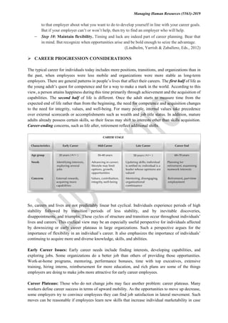 Managing Human Resources (5563)-2019
to that employer about what you want to do to develop yourself in line with your career goals.
But if your employer can’t or won’t help, then try to find an employer who will help.
 Step 10: Maintain flexibility. Timing and luck are indeed part of career planning. Bear that
in mind. But recognize when opportunities arise and be bold enough to seize the advantage.
(Lindholm, Yarrish & Zaballero, Eds., 2012)
 CAREER PROGRESSION CONSIDERATIONS
The typical career for individuals today includes more positions, transitions, and organizations than in
the past, when employees were less mobile and organizations were more stable as long-term
employers. There are general patterns in people’s lives that affect their careers. The first half of life as
the young adult’s quest for competence and for a way to make a mark in the world. According to this
view, a person attains happiness during this time primarily through achievement and the acquisition of
capabilities. The second half of life is different. Once the adult starts to measure time from the
expected end of life rather than from the beginning, the need for competence and acquisition changes
to the need for integrity, values, and well-being. For many people, internal values take precedence
over external scorecards or accomplishments such as wealth and job title status. In addition, mature
adults already possess certain skills, so their focus may shift to interests other than skills acquisition.
Career-ending concerns, such as life after, retirement reflect additional shifts.
So, careers and lives are not predictably linear but cyclical. Individuals experience periods of high
stability followed by transition periods of less stability, and by inevitable discoveries,
disappointments, and triumphs. These cycles of structure and transition occur throughout individuals’
lives and careers. This cyclical view may be an especially useful perspective for individuals affected
by downsizing or early career plateaus in large organizations. Such a perspective argues for the
importance of flexibility in an individual’s career. It also emphasizes the importance of individuals’
continuing to acquire more and diverse knowledge, skills, and abilities.
Early Career Issues: Early career needs include finding interests, developing capabilities, and
exploring jobs. Some organizations do a better job than others of providing those opportunities.
Work-at-home programs, mentoring, performance bonuses, time with top executives, extensive
training, hiring interns, reimbursement for more education, and rich plans are some of the things
employers are doing to make jobs more attractive for early career employees.
Career Plateaus: Those who do not change jobs may face another problem: career plateaus. Many
workers define career success in terms of upward mobility. As the opportunities to move up decrease,
some employers try to convince employees they can find job satisfaction in lateral movement. Such
moves can be reasonable if employees learn new skills that increase individual marketability in case
 