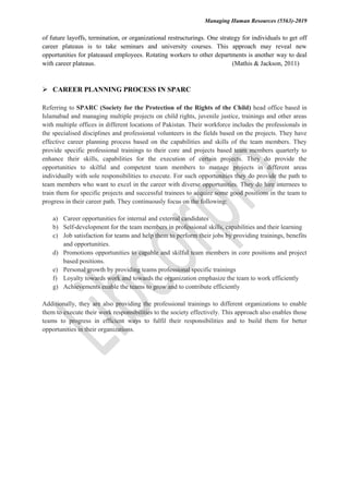Managing Human Resources (5563)-2019
of future layoffs, termination, or organizational restructurings. One strategy for individuals to get off
career plateaus is to take seminars and university courses. This approach may reveal new
opportunities for plateaued employees. Rotating workers to other departments is another way to deal
with career plateaus. (Mathis & Jackson, 2011)
 CAREER PLANNING PROCESS IN SPARC
Referring to SPARC (Society for the Protection of the Rights of the Child) head office based in
Islamabad and managing multiple projects on child rights, juvenile justice, trainings and other areas
with multiple offices in different locations of Pakistan. Their workforce includes the professionals in
the specialised disciplines and professional volunteers in the fields based on the projects. They have
effective career planning process based on the capabilities and skills of the team members. They
provide specific professional trainings to their core and projects based team members quarterly to
enhance their skills, capabilities for the execution of certain projects. They do provide the
opportunities to skilful and competent team members to manage projects in different areas
individually with sole responsibilities to execute. For such opportunities they do provide the path to
team members who want to excel in the career with diverse opportunities. They do hire internees to
train them for specific projects and successful trainees to acquire some good positions in the team to
progress in their career path. They continuously focus on the following:
a) Career opportunities for internal and external candidates
b) Self-development for the team members in professional skills, capabilities and their learning
c) Job satisfaction for teams and help them to perform their jobs by providing trainings, benefits
and opportunities.
d) Promotions opportunities to capable and skilful team members in core positions and project
based positions.
e) Personal growth by providing teams professional specific trainings
f) Loyalty towards work and towards the organization emphasize the team to work efficiently
g) Achievements enable the teams to grow and to contribute efficiently
Additionally, they are also providing the professional trainings to different organizations to enable
them to execute their work responsibilities to the society effectively. This approach also enables those
teams to progress in efficient ways to fulfil their responsibilities and to build them for better
opportunities in their organizations.
 