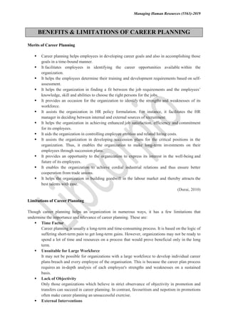 Managing Human Resources (5563)-2019
BENEFITS & LIMITATIONS OF CAREER PLANNING
Merits of Career Planning
 Career planning helps employees in developing career goals and also in accomplishing those
goals in a time-bound manner.
 It facilitates employees in identifying the career opportunities available within the
organization.
 It helps the employees determine their training and development requirements based on self-
assessment.
 It helps the organization in finding a fit between the job requirements and the employees’
knowledge, skill and abilities to choose the right persons for the jobs.
 It provides an occasion for the organization to identify the strengths and weaknesses of its
workforce.
 It assists the organization in HR policy formulation. For instance, it facilitates the HR
manager in deciding between internal and external sources of recruitment.
 It helps the organization in achieving enhanced job satisfaction, efficiency and commitment
for its employees.
 It aids the organization in controlling employee attrition and related hiring costs.
 It assists the organization in developing succession plans for the critical positions in the
organization. Thus, it enables the organization to make long-term investments on their
employees through succession plans.
 It provides an opportunity to the organization to express its interest in the well-being and
future of its employees.
 It enables the organization to achieve cordial industrial relations and thus ensure better
cooperation from trade unions.
 It helps the organization in building goodwill in the labour market and thereby attracts the
best talents with ease.
(Durai, 2010)
Limitations of Career Planning
Though career planning helps an organization in numerous ways, it has a few limitations that
undermine the importance and relevance of career planning. These are:
 Time Factor
Career planning is usually a long-term and time-consuming process. It is based on the logic of
suffering short-term pain to get long-term gains. However, organizations may not be ready to
spend a lot of time and resources on a process that would prove beneficial only in the long
term.
 Unsuitable for Large Workforce
It may not be possible for organizations with a large workforce to develop individual career
plans breach and every employee of the organisation. This is because the career plan process
requires an in-depth analysis of each employee's strengths and weaknesses on a sustained
basis.
 Lack of Objectivity
Only those organizations which believe in strict observance of objectivity in promotion and
transfers can succeed in career planning. In contrast, favouritism and nepotism in promotions
often make career planning an unsuccessful exercise.
 External Interventions
 