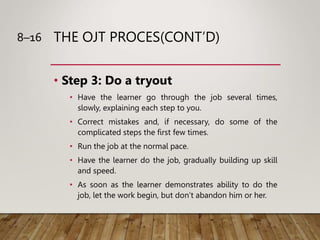 THE OJT PROCES(CONT’D)
• Step 3: Do a tryout
• Have the learner go through the job several times,
slowly, explaining each ...