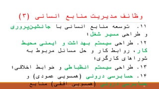 ‫انسانی‬ ‫منابع‬ ‫مدیریت‬ ‫وظائ‬(۳)
۱۱.‫با‬ ‫انسانی‬ ‫منابع‬ ‫توسعه‬‫جانشین‬‫پروری‬
‫طراحی‬ ‫و‬‫شغل‬ ‫مسیر‬‫؛‬
۱۲.‫طراحی‬‫محیط‬ ‫ایمنی‬ ‫و‬ ‫بهداشت‬ ‫سیستم‬
‫کار‬‫به‬ ‫مربوط‬ ‫مسائل‬ ‫حل‬ ‫و‬ ‫کار‬ ‫روابط‬ ،
‫کارگری؛‬ ‫شوراهای‬
۱۳.‫طراحی‬‫انظباطی‬ ‫سیستم‬‫اخالقی؛‬ ‫ضوابط‬ ‫و‬
۱۴.‫درونی‬ ‫حسابرسی‬(‫عمودی‬ ‫همسویی‬)‫و‬
‫درونی‬ ‫حسابرسی‬(‫افقی‬ ‫همسویی‬)‫منابع‬ ‫ارائعه‬:‫اول‬ ‫تحصیلی‬ ‫نیمسال‬ ،‫راد‬ ‫رضائی‬ ‫مجید‬۱۳۹۶-۱۳۹۷ 10
 